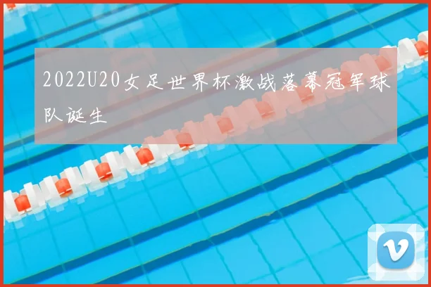 2022U20女足世界杯激战落幕冠军球队诞生