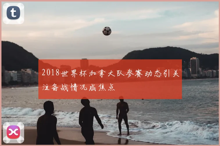 2018世界杯加拿大队参赛动态引关注备战情况成焦点