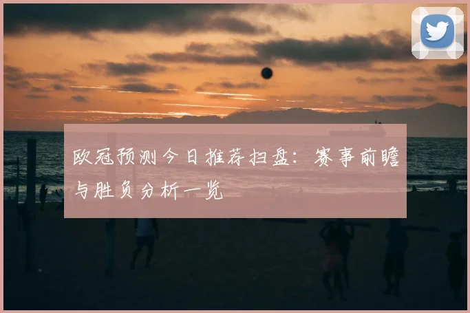 欧冠预测今日推荐扫盘:赛事前瞻与胜负分析一览