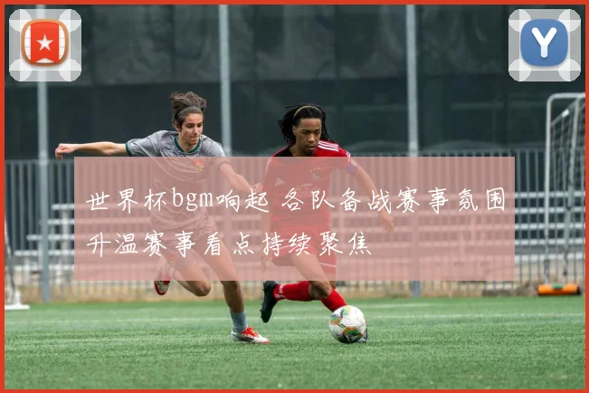世界杯bgm响起 各队备战赛事氛围升温赛事看点持续聚焦