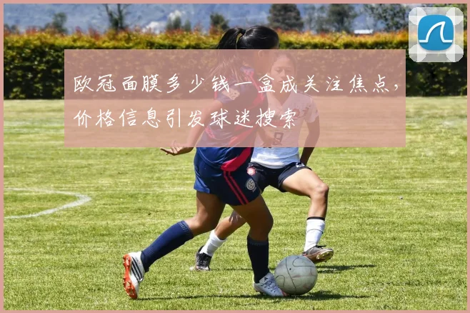 欧冠面膜多少钱一盒成关注焦点，价格信息引发球迷搜索