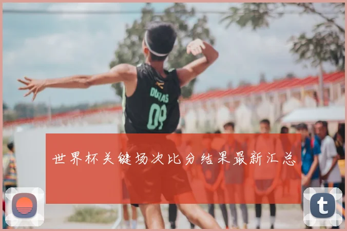 世界杯关键场次比分结果最新汇总