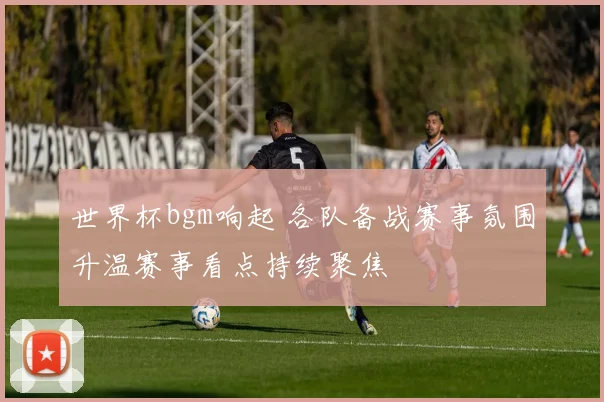 世界杯bgm响起 各队备战赛事氛围升温赛事看点持续聚焦
