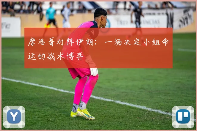 摩洛哥对阵伊朗：一场决定小组命运的战术博弈