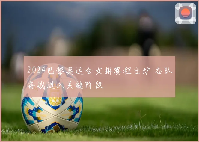 2024巴黎奥运会女排赛程出炉 各队备战进入关键阶段