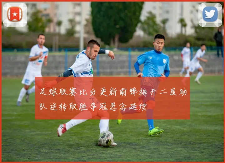 足球联赛比分更新前锋梅开二度助队逆转取胜争冠悬念延续