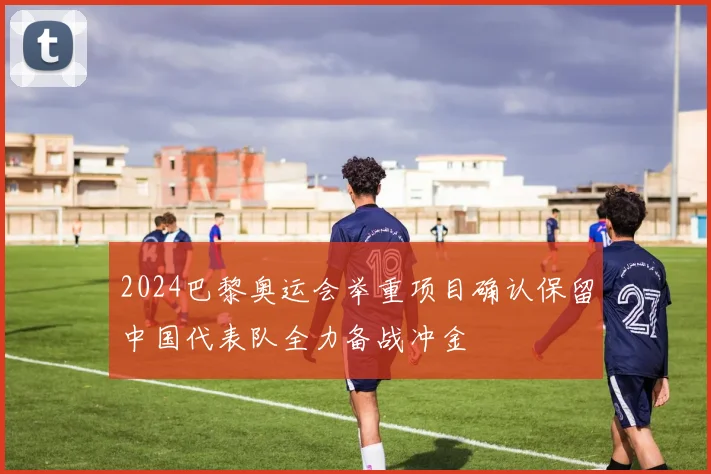 2024巴黎奥运会举重项目确认保留中国代表队全力备战冲金