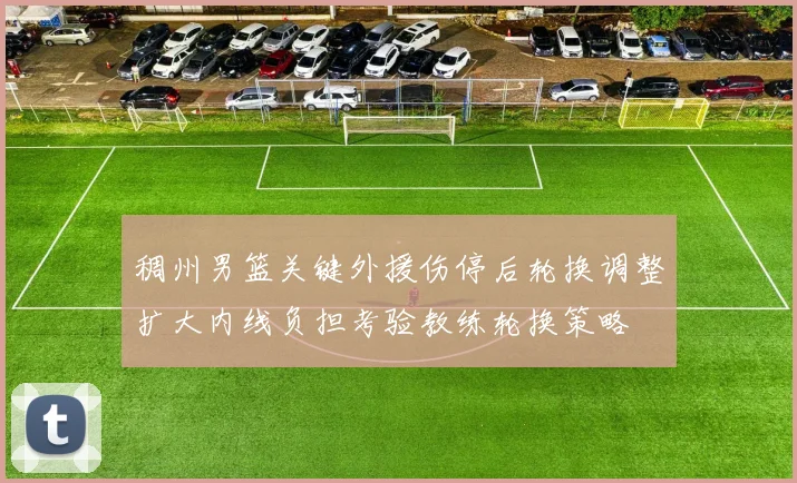 稠州男篮关键外援伤停后轮换调整扩大内线负担考验教练轮换策略