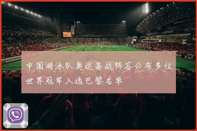 中国游泳队奥运备战阵容公布多位世界冠军入选巴黎名单