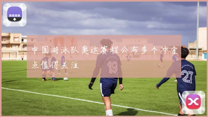 中国游泳队奥运赛程公布多个冲金点值得关注