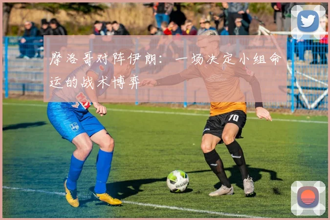 摩洛哥对阵伊朗：一场决定小组命运的战术博弈