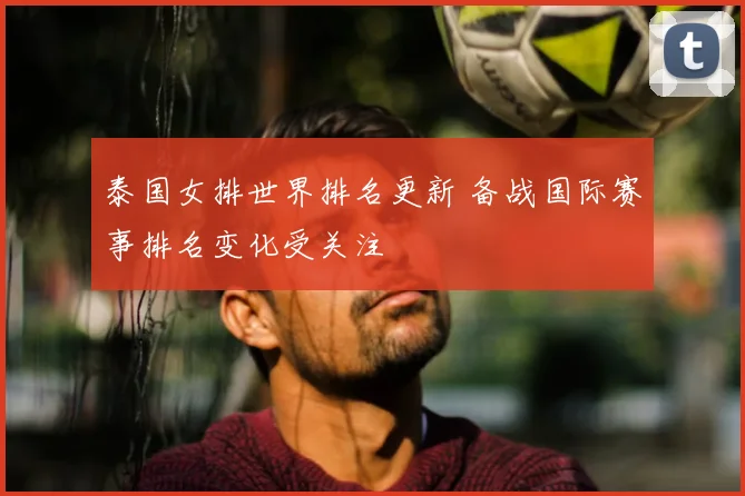 泰国女排世界排名更新 备战国际赛事排名变化受关注
