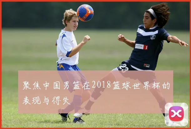 聚焦中国男篮在2018篮球世界杯的表现与得失
