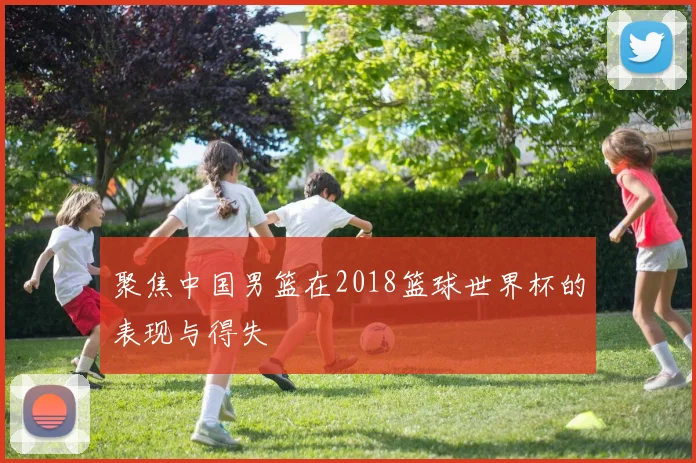 聚焦中国男篮在2018篮球世界杯的表现与得失