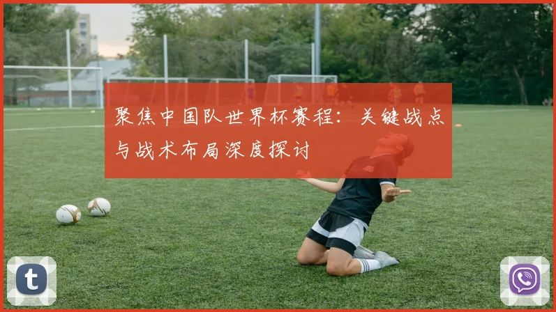 聚焦中国队世界杯赛程：关键战点与战术布局深度探讨