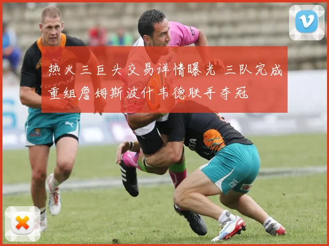 热火三巨头交易详情曝光 三队完成重组詹姆斯波什韦德联手夺冠