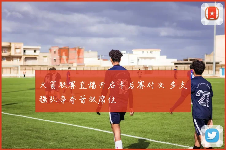 火箭联赛直播开启季后赛对决 多支强队争夺晋级席位