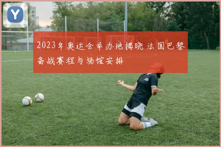 2023年奥运会举办地揭晓 法国巴黎备战赛程与场馆安排