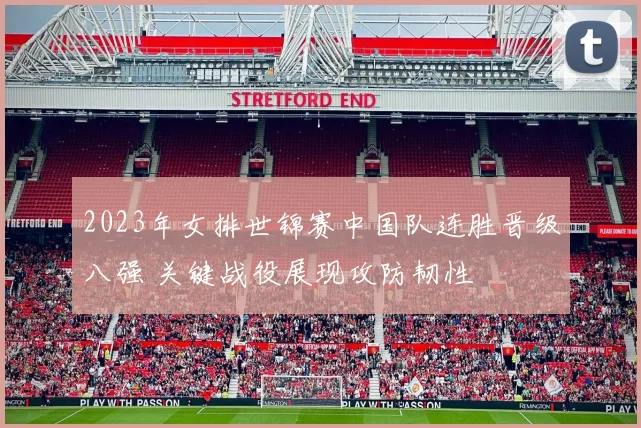 2023年女排世锦赛中国队连胜晋级八强 关键战役展现攻防韧性