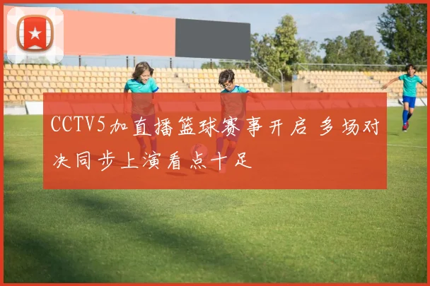 CCTV5加直播篮球赛事开启 多场对决同步上演看点十足