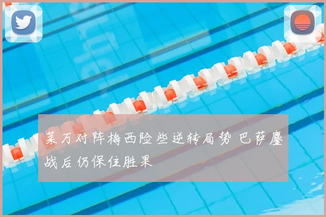 莱万对阵梅西险些逆转局势 巴萨鏖战后仍保住胜果