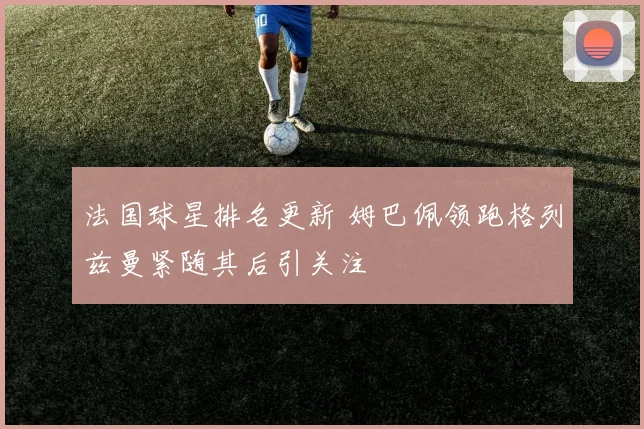 法国球星排名更新 姆巴佩领跑格列兹曼紧随其后引关注