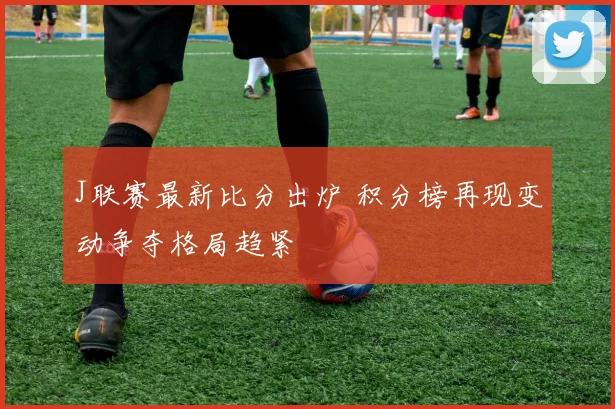 J联赛最新比分出炉 积分榜再现变动争夺格局趋紧