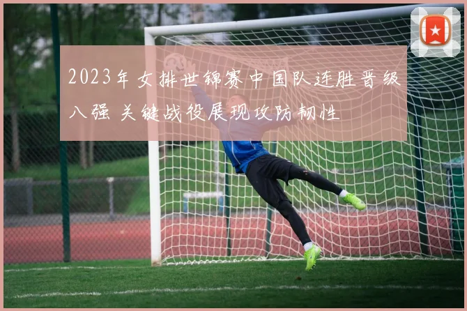 2023年女排世锦赛中国队连胜晋级八强 关键战役展现攻防韧性