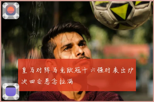 皇马对阵马竞欧冠十六强对表出炉次回合悬念拉满