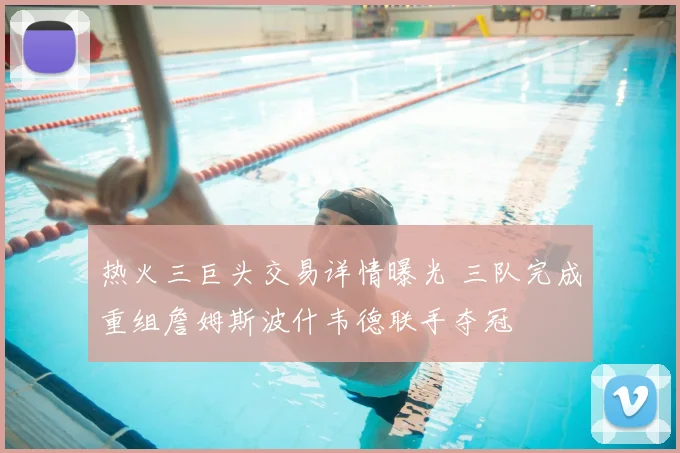 热火三巨头交易详情曝光 三队完成重组詹姆斯波什韦德联手夺冠